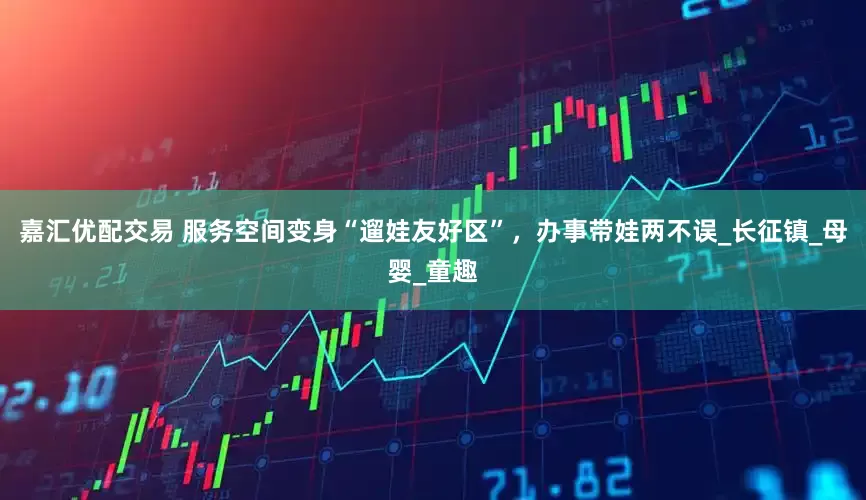 嘉汇优配交易 服务空间变身“遛娃友好区”，办事带娃两不误_长征镇_母婴_童趣