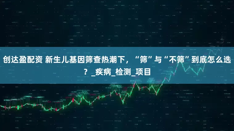 创达盈配资 新生儿基因筛查热潮下，“筛”与“不筛”到底怎么选？_疾病_检测_项目