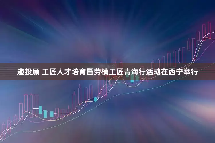 趣投顾 工匠人才培育暨劳模工匠青海行活动在西宁举行