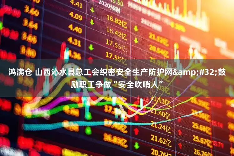 鸿满仓 山西沁水县总工会织密安全生产防护网&#32;鼓励职工争做“安全吹哨人”
