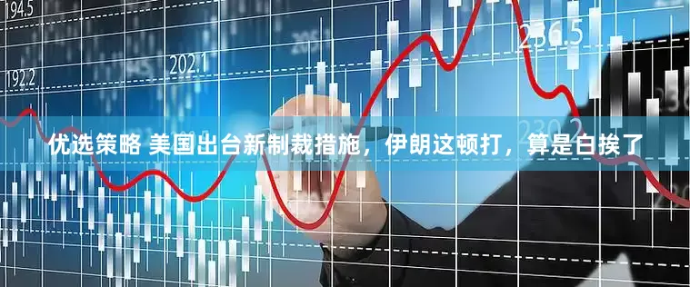 优选策略 美国出台新制裁措施，伊朗这顿打，算是白挨了