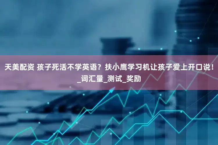 天美配资 孩子死活不学英语？扶小鹰学习机让孩子爱上开口说！_词汇量_测试_奖励