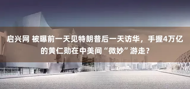 启兴网 被曝前一天见特朗普后一天访华，手握4万亿的黄仁勋在中美间“微妙”游走？
