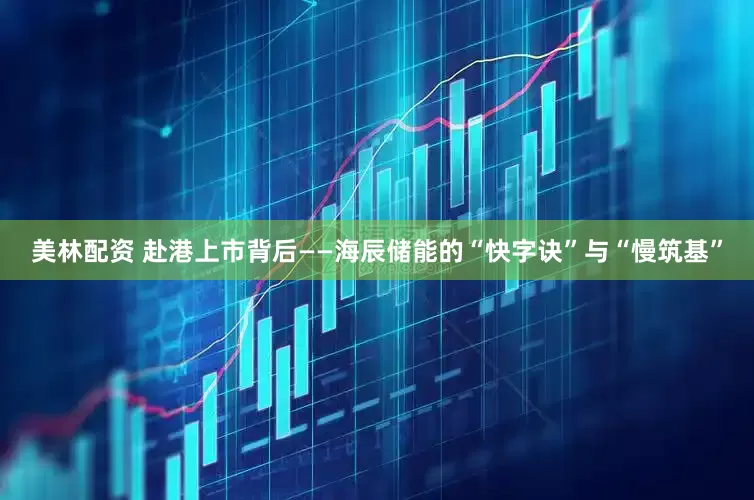 美林配资 赴港上市背后——海辰储能的“快字诀”与“慢筑基”