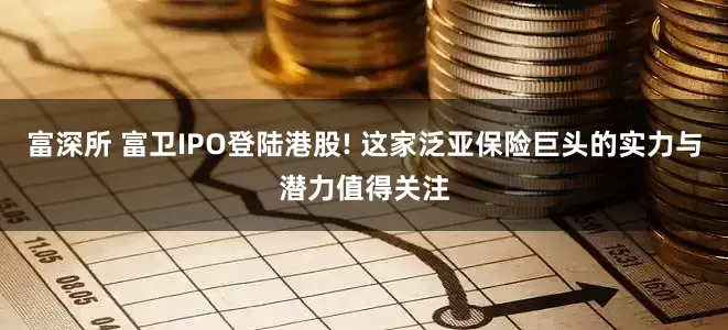 富深所 富卫IPO登陆港股! 这家泛亚保险巨头的实力与潜力值得关注