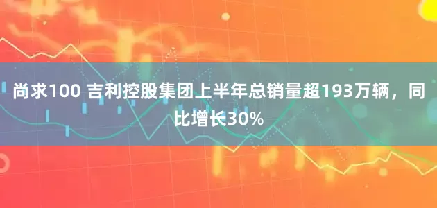 尚求100 吉利控股集团上半年总销量超193万辆，同比增长30%