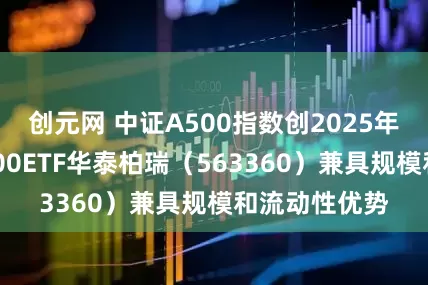 创元网 中证A500指数创2025年内新高！A500ETF华泰柏瑞（563360）兼具规模和流动性优势