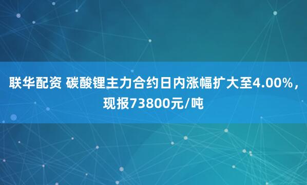 联华配资 碳酸锂主力合约日内涨幅扩大至4.00%，现报73800元/吨