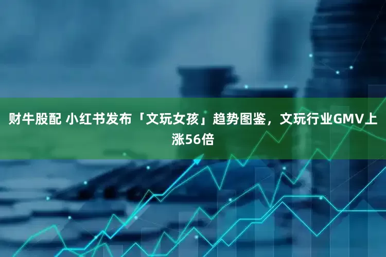 财牛股配 小红书发布「文玩女孩」趋势图鉴，文玩行业GMV上涨56倍