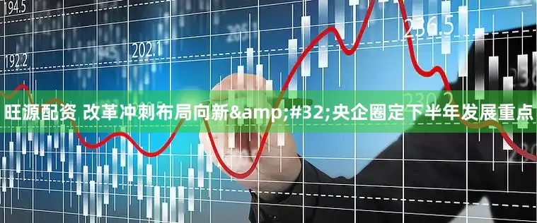 旺源配资 改革冲刺布局向新&#32;央企圈定下半年发展重点
