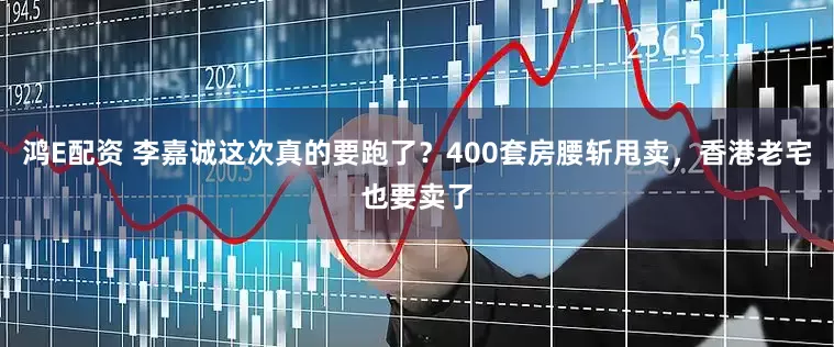 鸿E配资 李嘉诚这次真的要跑了？400套房腰斩甩卖，香港老宅也要卖了