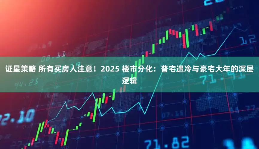 证星策略 所有买房人注意！2025 楼市分化：普宅遇冷与豪宅大年的深层逻辑
