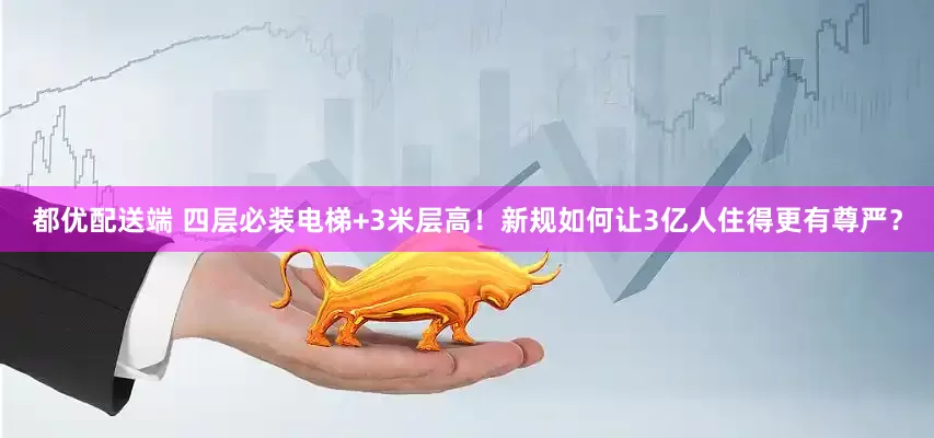 都优配送端 四层必装电梯+3米层高！新规如何让3亿人住得更有尊严？