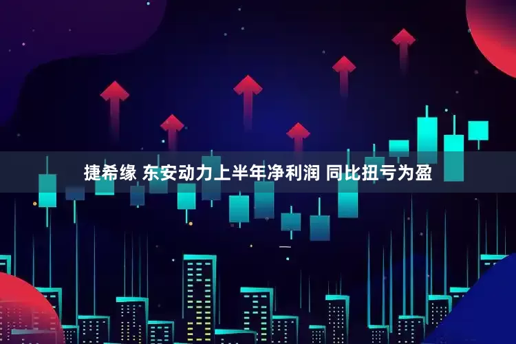 捷希缘 东安动力上半年净利润 同比扭亏为盈