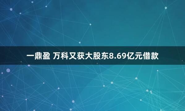 一鼎盈 万科又获大股东8.69亿元借款