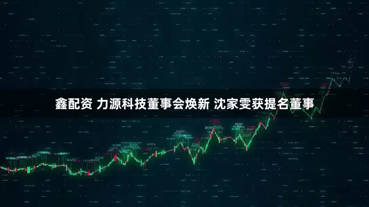 鑫配资 力源科技董事会焕新 沈家雯获提名董事