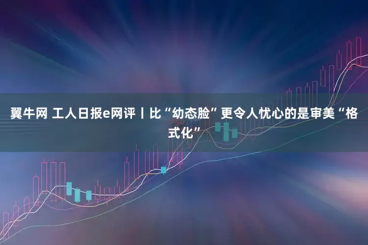 翼牛网 工人日报e网评丨比“幼态脸”更令人忧心的是审美“格式化”