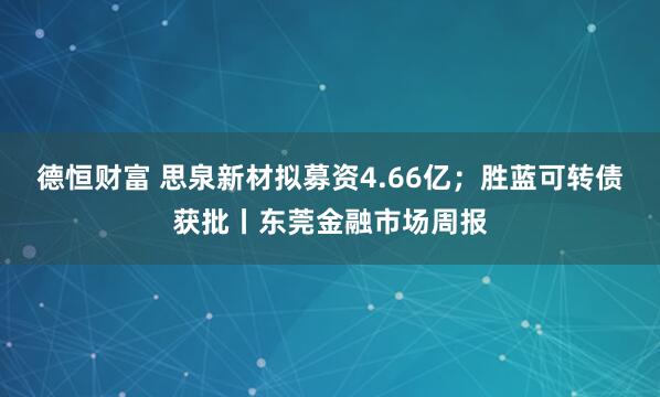 德恒财富 思泉新材拟募资4.66亿；胜蓝可转债获批丨东莞金融市场周报