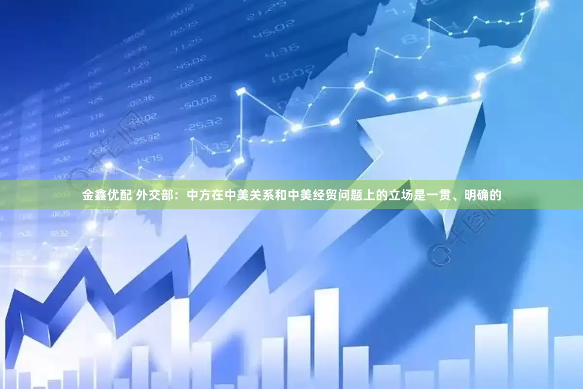 金鑫优配 外交部：中方在中美关系和中美经贸问题上的立场是一贯、明确的