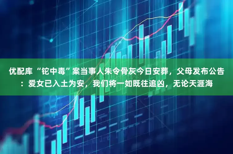 优配库 “铊中毒”案当事人朱令骨灰今日安葬，父母发布公告：爱女已入土为安，我们将一如既往追凶，无论天涯海