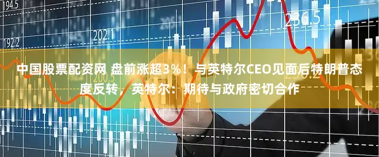 中国股票配资网 盘前涨超3%！与英特尔CEO见面后特朗普态度反转，英特尔：期待与政府密切合作