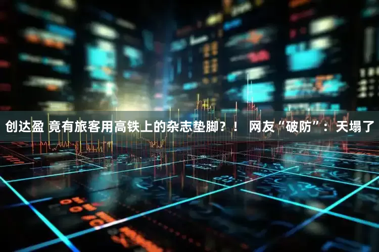 创达盈 竟有旅客用高铁上的杂志垫脚？！ 网友“破防”：天塌了