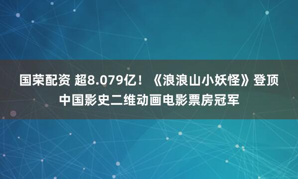 国荣配资 超8.079亿！《浪浪山小妖怪》登顶中国影史二维动画电影票房冠军