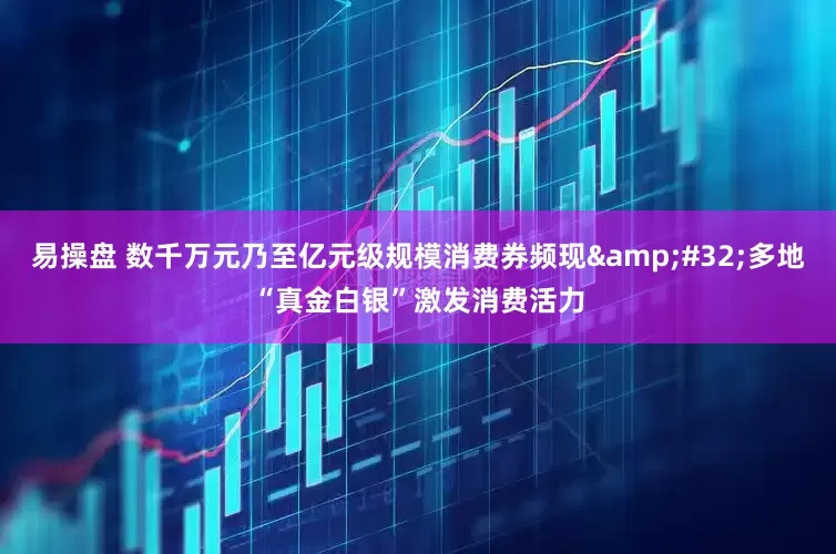 易操盘 数千万元乃至亿元级规模消费券频现&#32;多地“真金白银”激发消费活力
