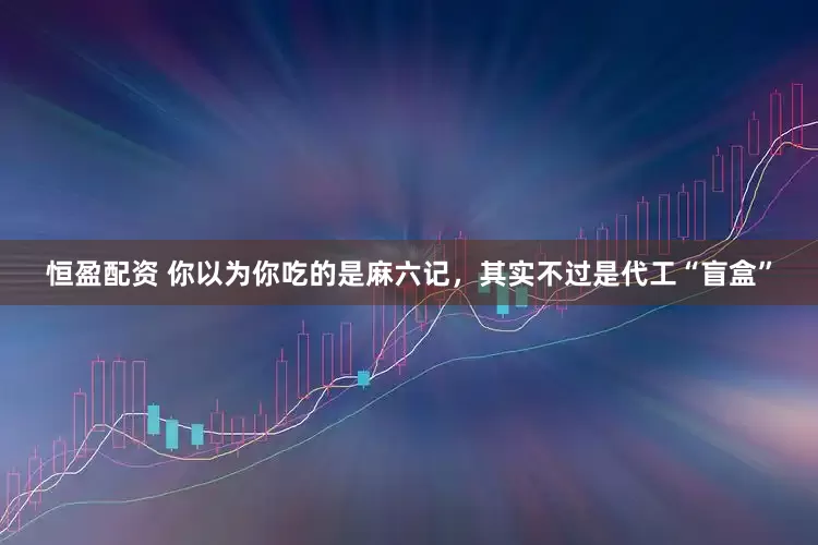 恒盈配资 你以为你吃的是麻六记，其实不过是代工“盲盒”