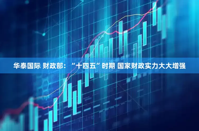 华泰国际 财政部：“十四五”时期 国家财政实力大大增强