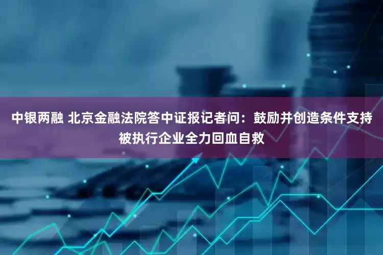 中银两融 北京金融法院答中证报记者问：鼓励并创造条件支持被执行企业全力回血自救