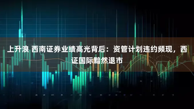 上升浪 西南证券业绩高光背后:资管计划违约频现,西证国际黯然退市