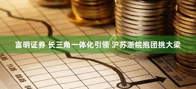 富明证券 长三角一体化引领 沪苏浙皖抱团挑大梁