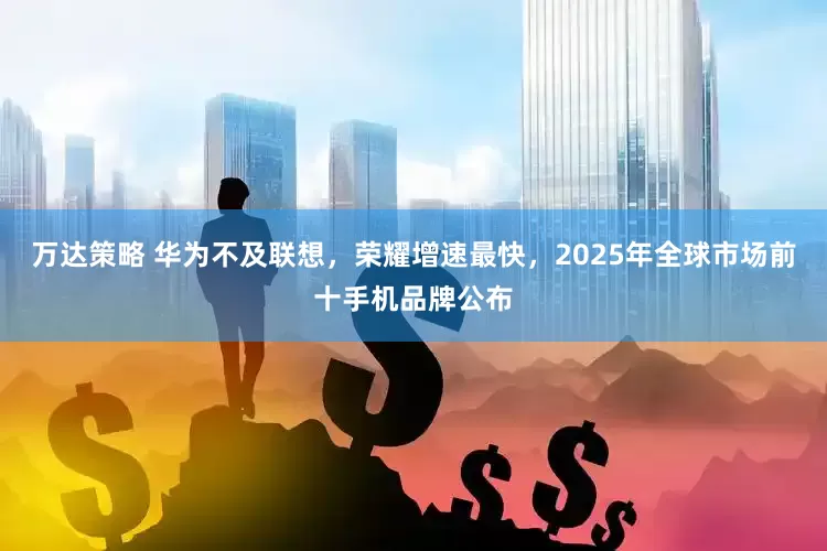 万达策略 华为不及联想，荣耀增速最快，2025年全球市场前十手机品牌公布