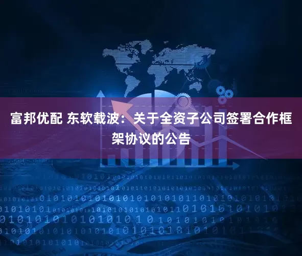 富邦优配 东软载波：关于全资子公司签署合作框架协议的公告
