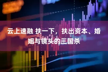 云上速融 扶一下，扶出资本、婚姻与镜头的三国杀