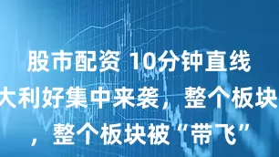 股市配资 10分钟直线涨停,七大利好集中来袭,整个板块被“带飞”