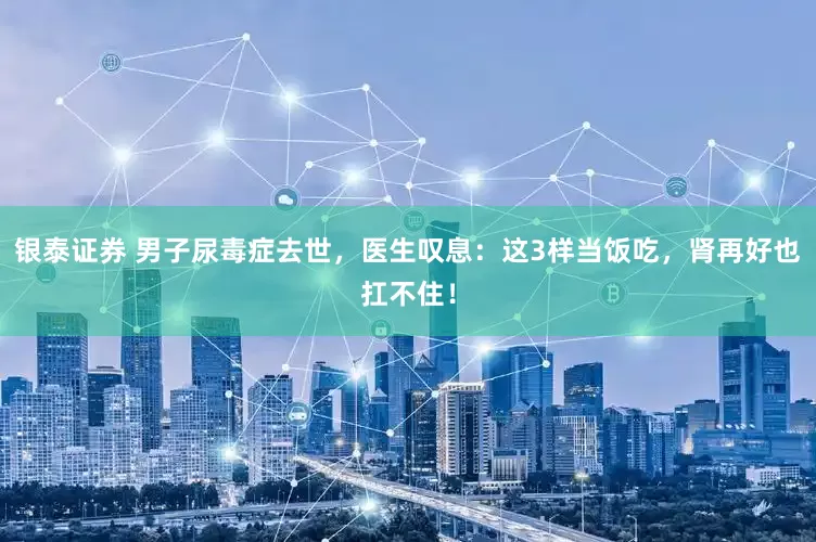 银泰证券 男子尿毒症去世,医生叹息:这3样当饭吃,肾再好也扛不住!