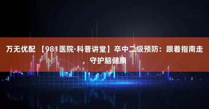 万无优配 【981医院·科普讲堂】卒中二级预防:跟着指南走,守护脑健康