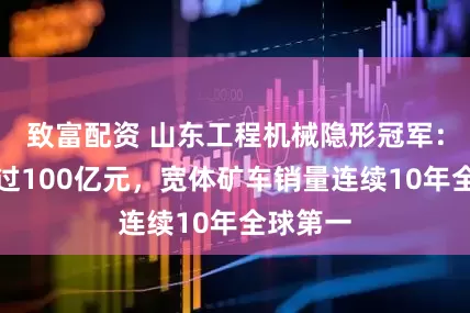 致富配资 山东工程机械隐形冠军：营收超过100亿元，宽体矿车销量连续10年全球第一