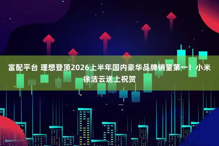 富配平台 理想登顶2026上半年国内豪华品牌销量第一！小米徐洁云送上祝贺
